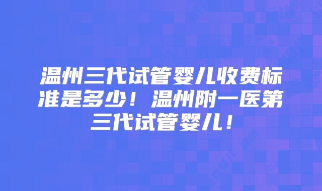 温州三代试管婴儿收费标准是多少!温州附一医第三代试管婴儿!