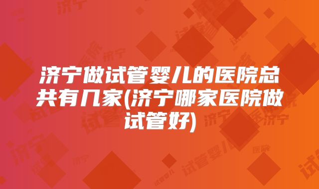 济宁做试管婴儿的医院总共有几家(济宁哪家医院做试管好)