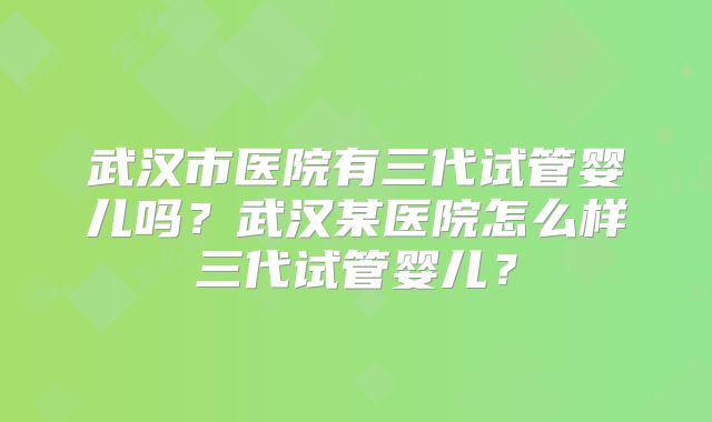 武汉市医院有三代试管婴儿吗?武汉某医院怎么样三代试管婴儿?
