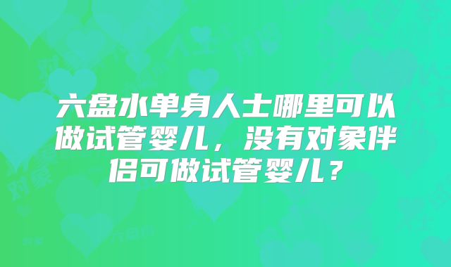 六盘水单身人士哪里可以做试管婴儿，没有对象伴侣可做试管婴儿？