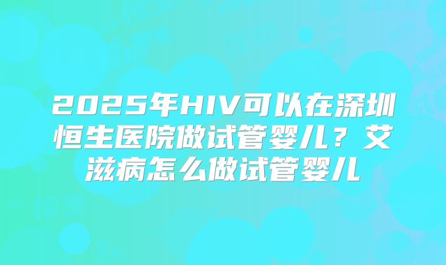 2025年HIV可以在深圳恒生医院做试管婴儿?艾滋病怎么做试管婴儿