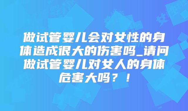做试管婴儿会对女性的身体造成很大的伤害吗_请问做试管婴儿对女人的身体危害大吗?!