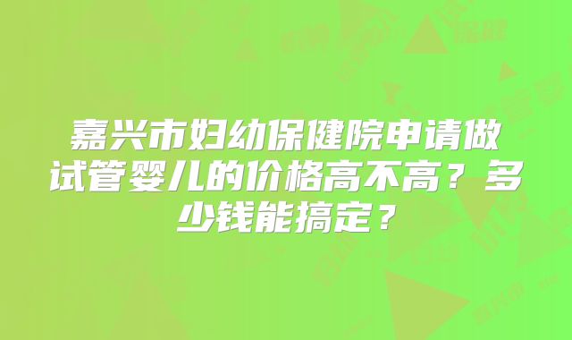 嘉兴市妇幼保健院申请做试管婴儿的价格高不高？多少钱能搞定？