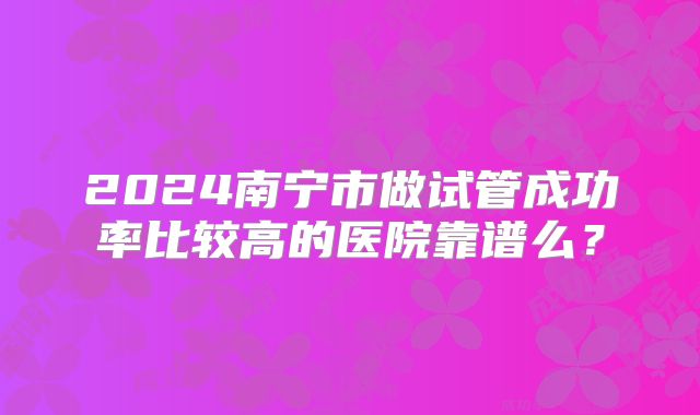 2024南宁市做试管成功率比较高的医院靠谱么?