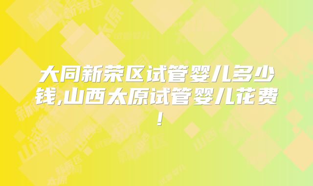 大同新荣区试管婴儿多少钱,山西太原试管婴儿花费！