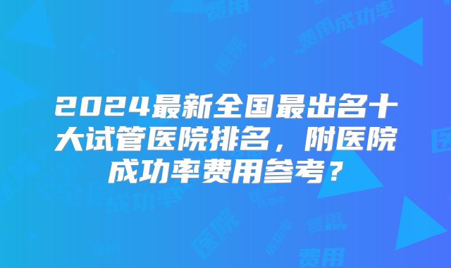 2024最新全国最出名十大试管医院排名，附医院成功率费用参考？