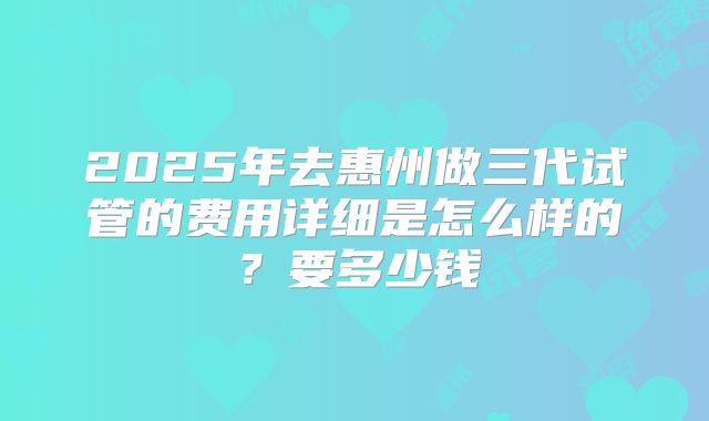 2025年去惠州做三代试管的费用详细是怎么样的？要多少钱