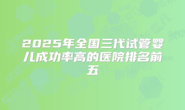 2025年全国三代试管婴儿成功率高的医院排名前五