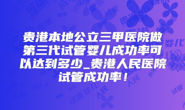 贵港本地公立三甲医院做第三代试管婴儿成功率可以达到多少_贵港人民医院试管成功率！