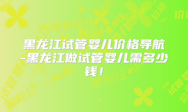 黑龙江试管婴儿价格导航-黑龙江做试管婴儿需多少钱!