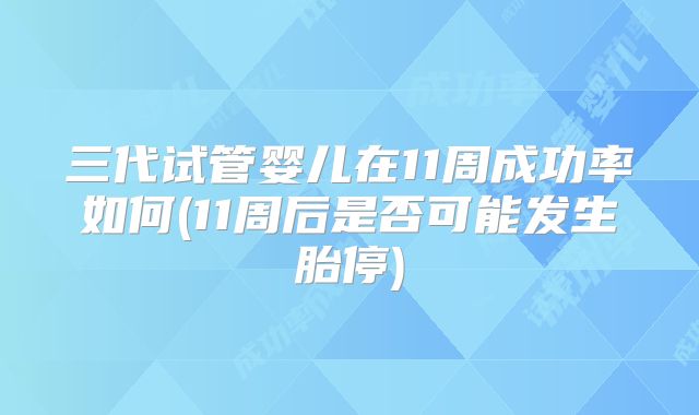 三代试管婴儿在11周成功率如何(11周后是否可能发生胎停)