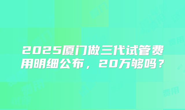 2025厦门做三代试管费用明细公布，20万够吗？