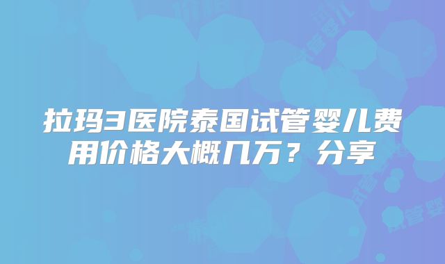 拉玛3医院泰国试管婴儿费用价格大概几万?分享