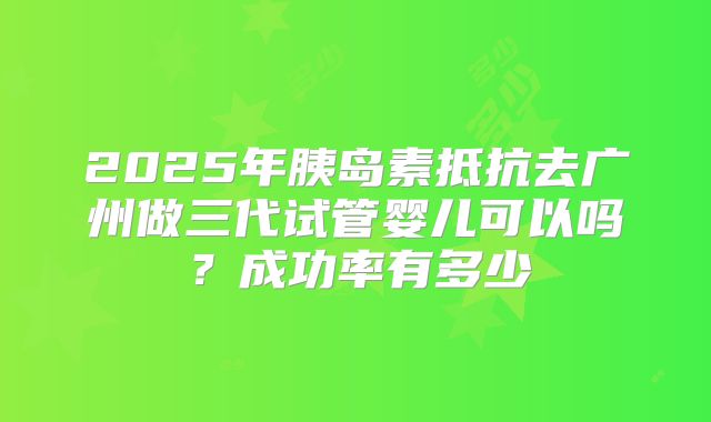 2025年胰岛素抵抗去广州做三代试管婴儿可以吗?成功率有多少