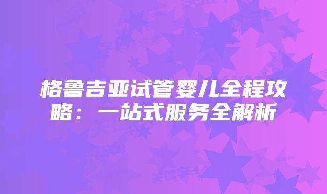 格鲁吉亚试管婴儿全程攻略：一站式服务全解析