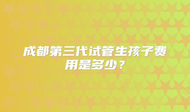 成都第三代试管生孩子费用是多少？
