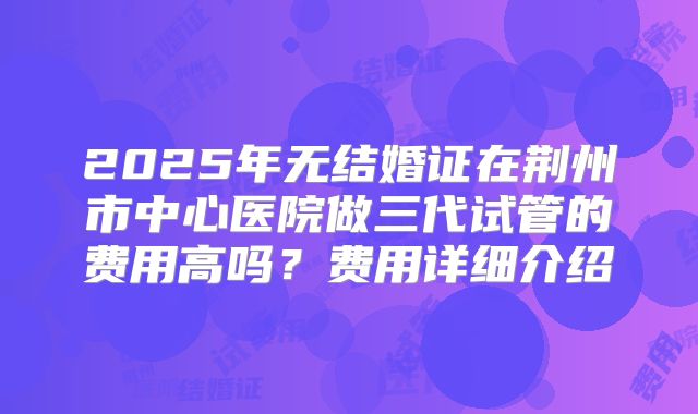 2025年无结婚证在荆州市中心医院做三代试管的费用高吗?费用详细介绍