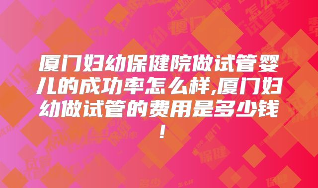 厦门妇幼保健院做试管婴儿的成功率怎么样,厦门妇幼做试管的费用是多少钱！