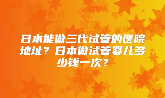日本能做三代试管的医院地址？日本做试管婴儿多少钱一次？