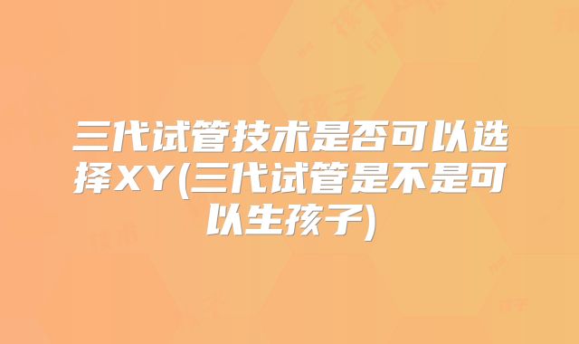 三代试管技术是否可以选择XY(三代试管是不是可以生孩子)