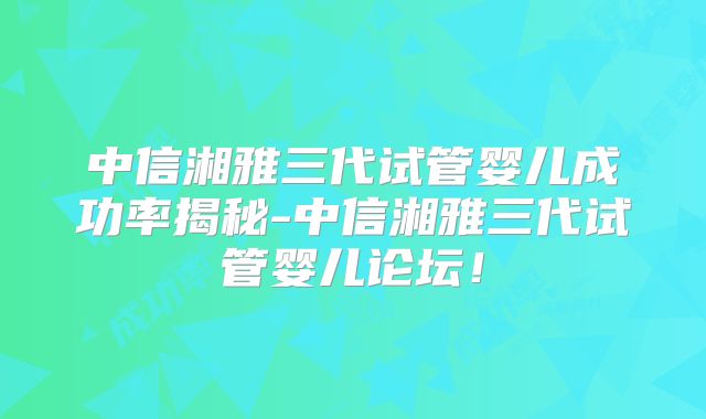 中信湘雅三代试管婴儿成功率揭秘-中信湘雅三代试管婴儿论坛!