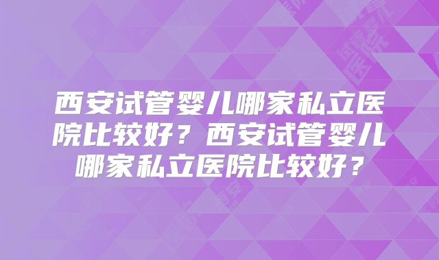 西安试管婴儿哪家私立医院比较好?西安试管婴儿哪家私立医院比较好?