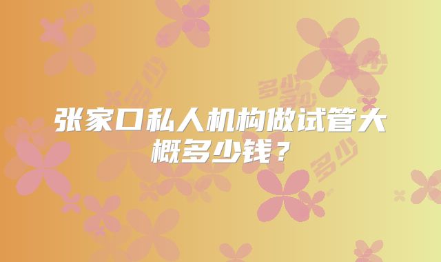 张家口私人机构做试管大概多少钱？