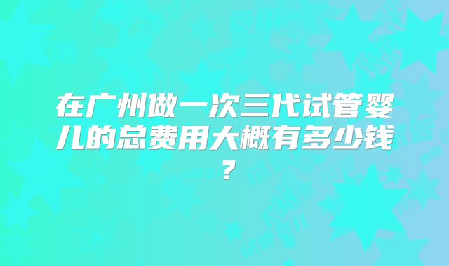 在广州做一次三代试管婴儿的总费用大概有多少钱？