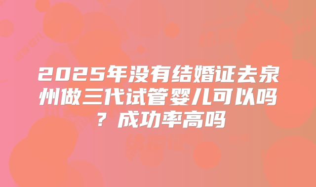 2025年没有结婚证去泉州做三代试管婴儿可以吗?成功率高吗