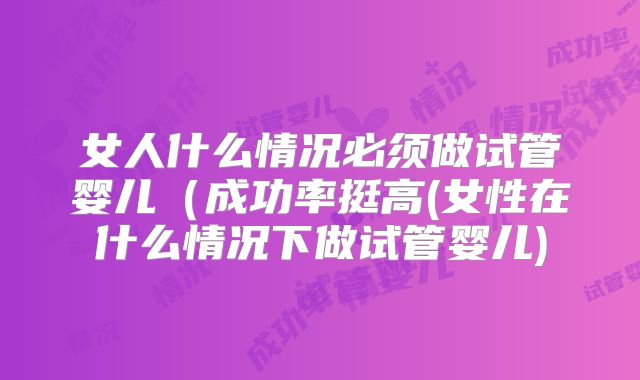 女人什么情况必须做试管婴儿(成功率挺高(女性在什么情况下做试管婴儿)