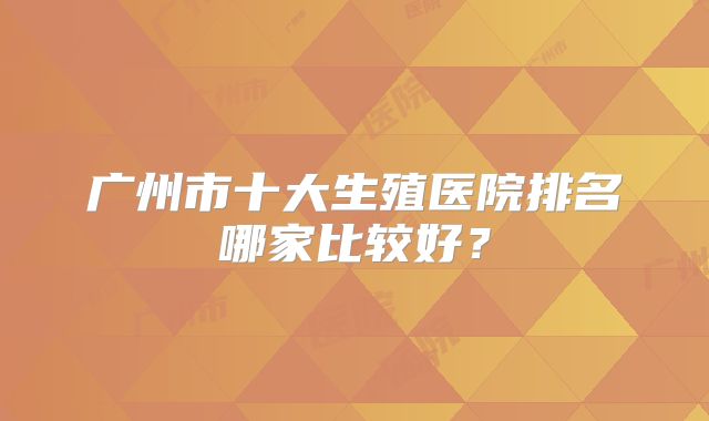 广州市十大生殖医院排名哪家比较好?