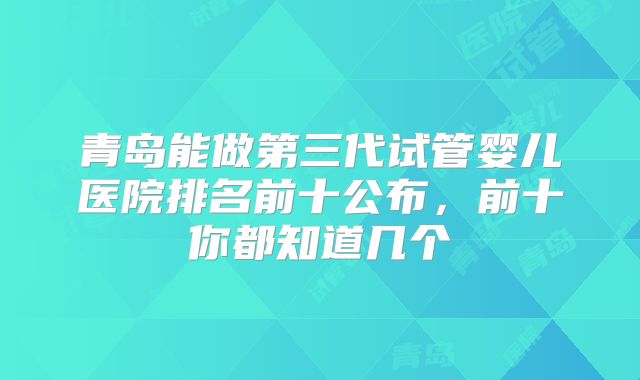 青岛能做第三代试管婴儿医院排名前十公布,前十你都知道几个