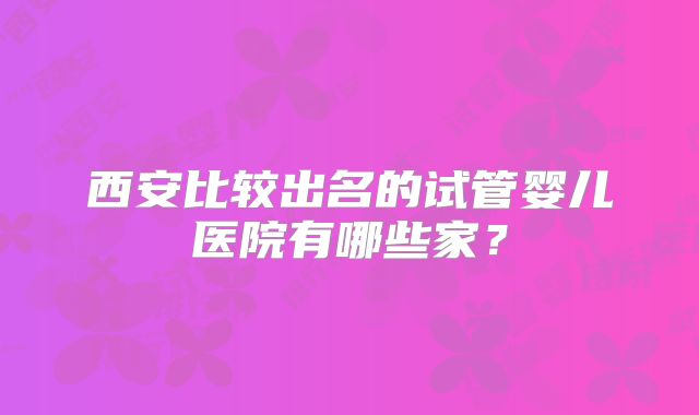 西安比较出名的试管婴儿医院有哪些家？