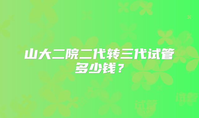 山大二院二代转三代试管多少钱?
