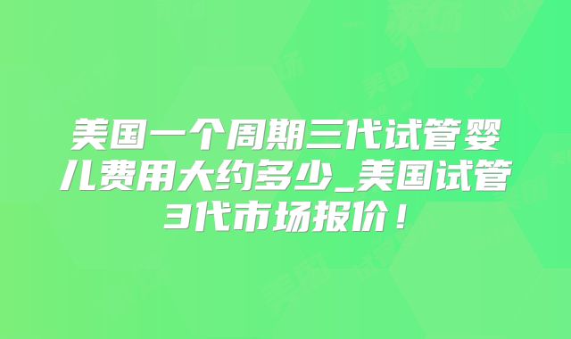 美国一个周期三代试管婴儿费用大约多少_美国试管3代市场报价!