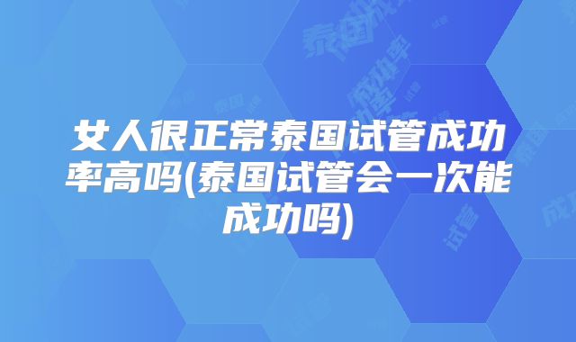 女人很正常泰国试管成功率高吗(泰国试管会一次能成功吗)