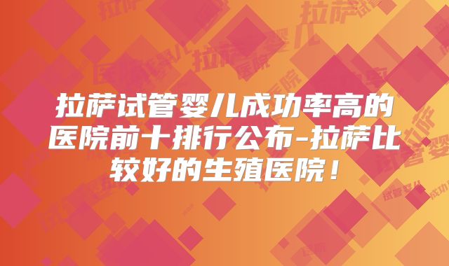拉萨试管婴儿成功率高的医院前十排行公布-拉萨比较好的生殖医院！
