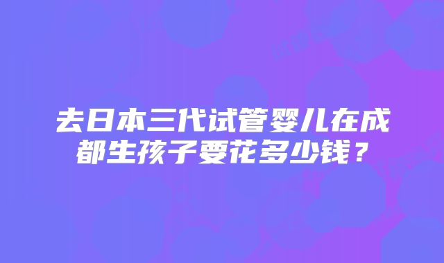 去日本三代试管婴儿在成都生孩子要花多少钱?