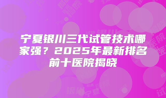 宁夏银川三代试管技术哪家强？2025年最新排名前十医院揭晓