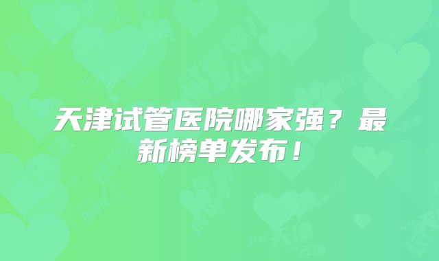 天津试管医院哪家强？最新榜单发布！