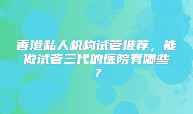 香港私人机构试管推荐，能做试管三代的医院有哪些？