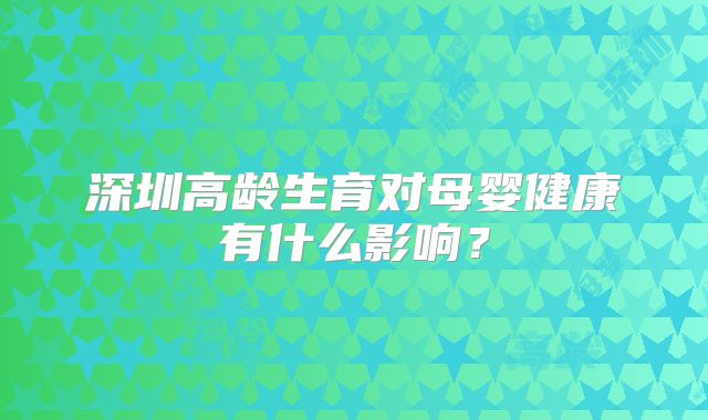 深圳高龄生育对母婴健康有什么影响?