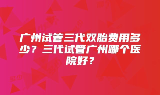 广州试管三代双胎费用多少？三代试管广州哪个医院好？