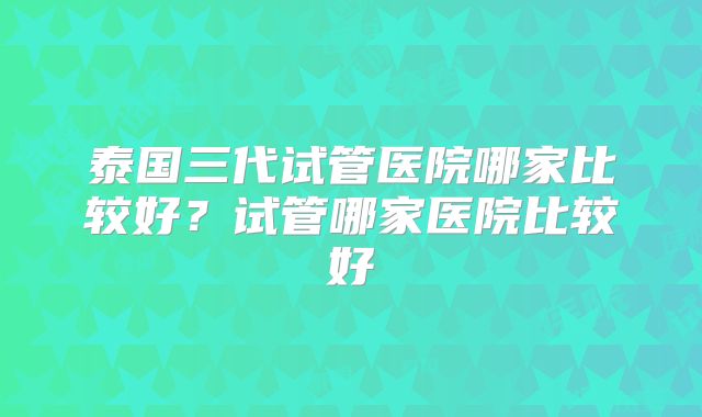 泰国三代试管医院哪家比较好?试管哪家医院比较好