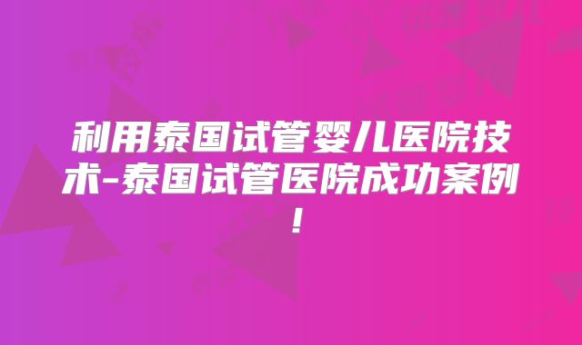 利用泰国试管婴儿医院技术-泰国试管医院成功案例！