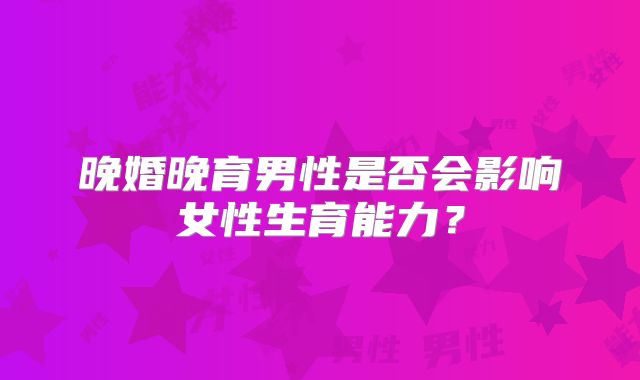 晚婚晚育男性是否会影响女性生育能力？