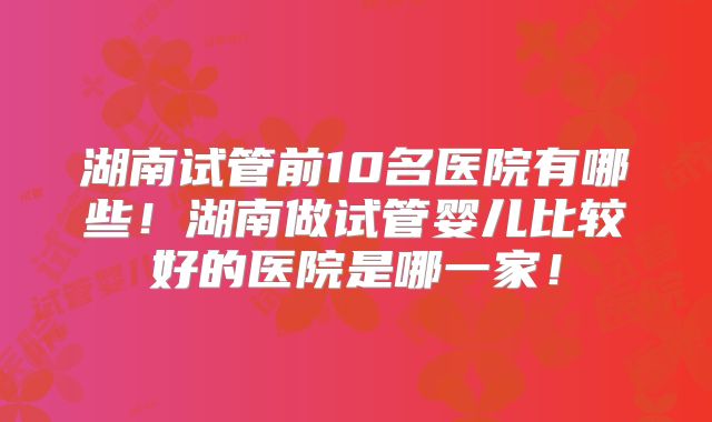 湖南试管前10名医院有哪些！湖南做试管婴儿比较好的医院是哪一家！
