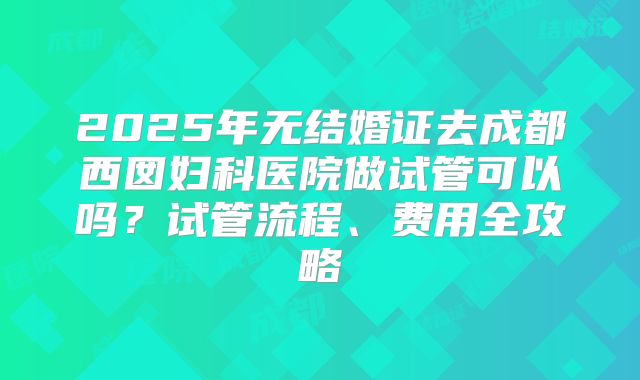 2025年无结婚证去成都西囡妇科医院做试管可以吗?试管流程、费用全攻略