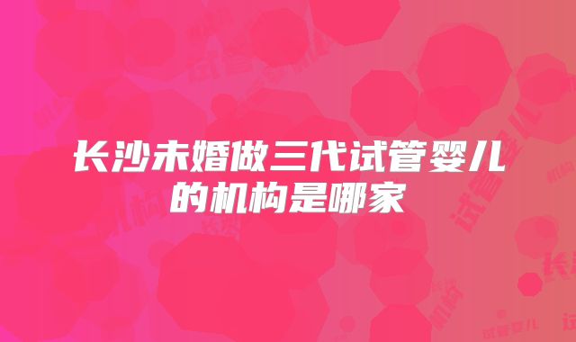 长沙未婚做三代试管婴儿的机构是哪家