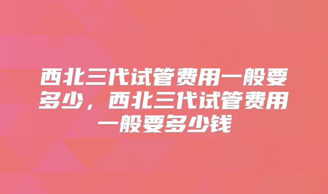 西北三代试管费用一般要多少，西北三代试管费用一般要多少钱